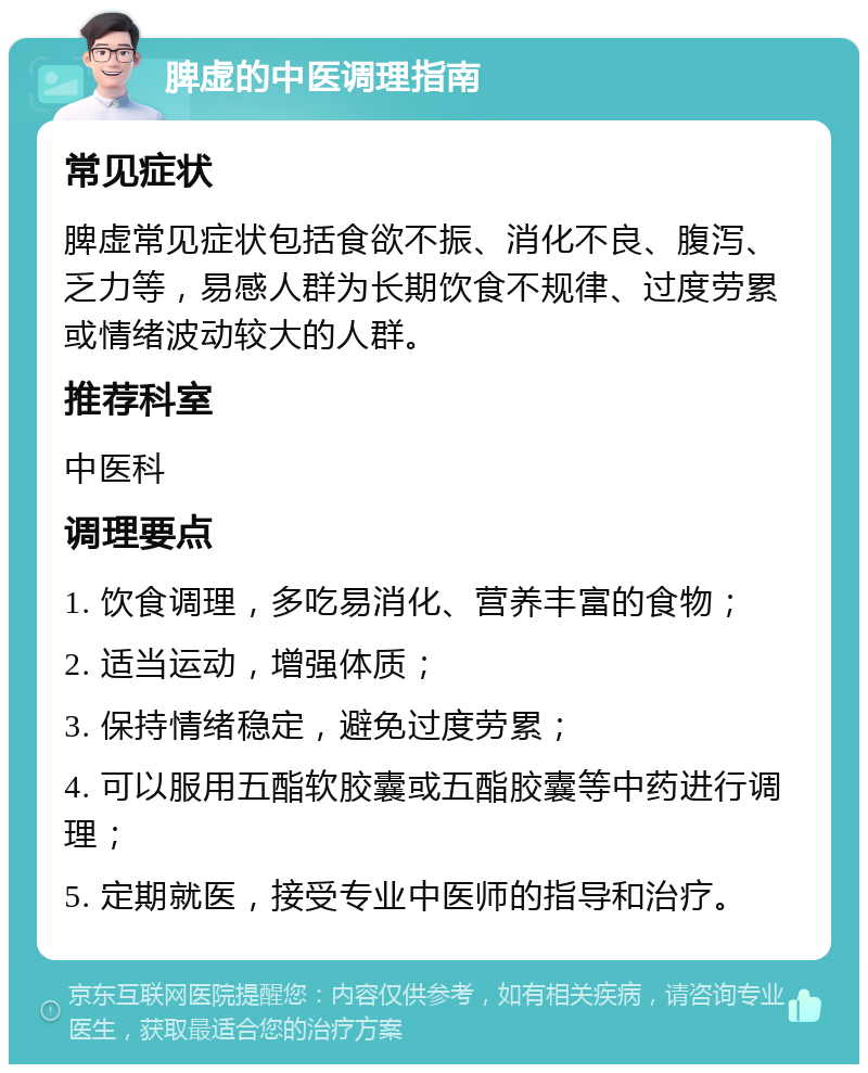 脾虚的中医调理指南 常见症状 脾虚常见症状包括食欲不振、消化不良、腹泻、乏力等，易感人群为长期饮食不规律、过度劳累或情绪波动较大的人群。 推荐科室 中医科 调理要点 1. 饮食调理，多吃易消化、营养丰富的食物； 2. 适当运动，增强体质； 3. 保持情绪稳定，避免过度劳累； 4. 可以服用五酯软胶囊或五酯胶囊等中药进行调理； 5. 定期就医，接受专业中医师的指导和治疗。