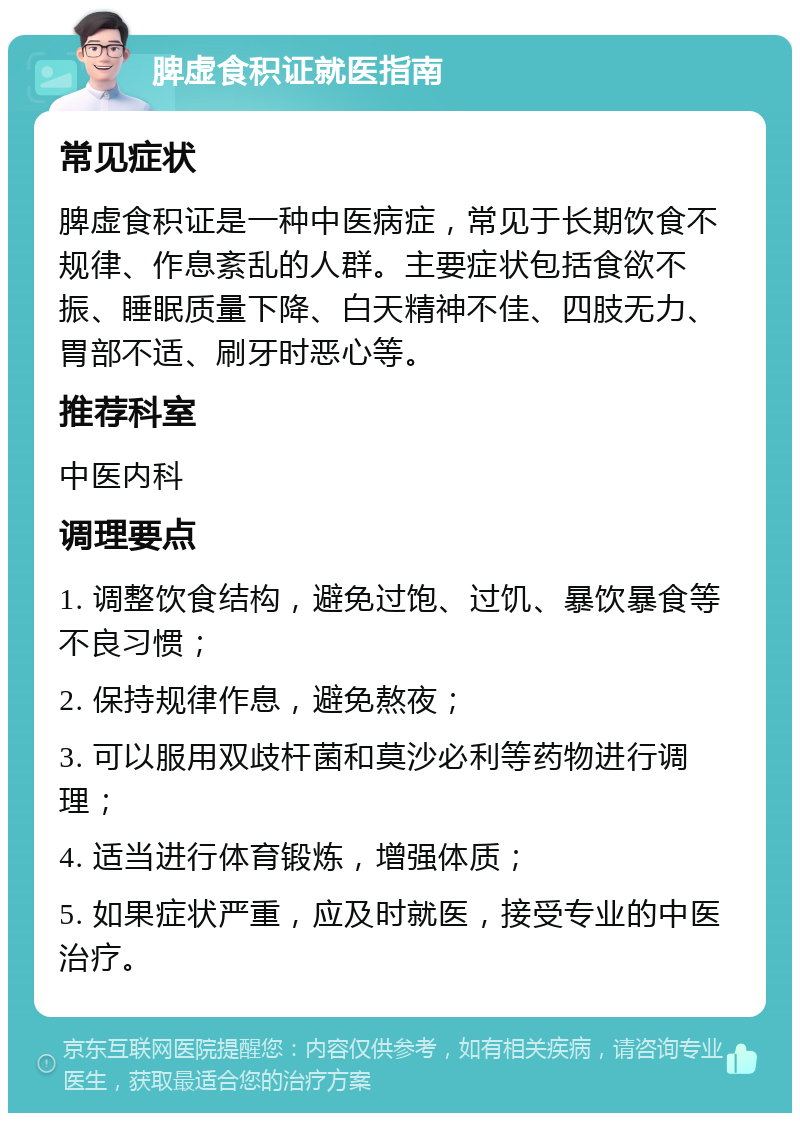 脾虚食积证就医指南 常见症状 脾虚食积证是一种中医病症，常见于长期饮食不规律、作息紊乱的人群。主要症状包括食欲不振、睡眠质量下降、白天精神不佳、四肢无力、胃部不适、刷牙时恶心等。 推荐科室 中医内科 调理要点 1. 调整饮食结构，避免过饱、过饥、暴饮暴食等不良习惯； 2. 保持规律作息，避免熬夜； 3. 可以服用双歧杆菌和莫沙必利等药物进行调理； 4. 适当进行体育锻炼，增强体质； 5. 如果症状严重，应及时就医，接受专业的中医治疗。