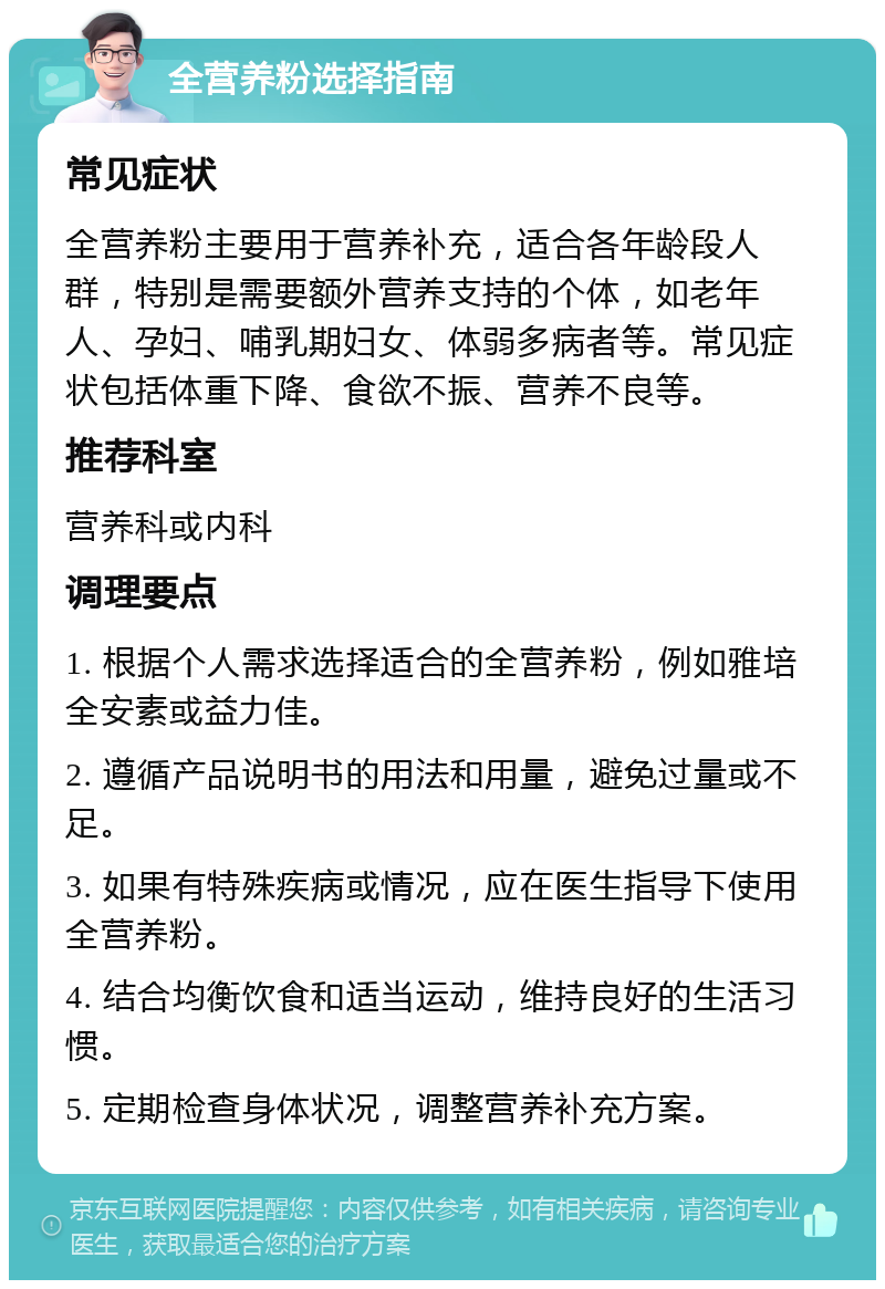 全营养粉选择指南 常见症状 全营养粉主要用于营养补充，适合各年龄段人群，特别是需要额外营养支持的个体，如老年人、孕妇、哺乳期妇女、体弱多病者等。常见症状包括体重下降、食欲不振、营养不良等。 推荐科室 营养科或内科 调理要点 1. 根据个人需求选择适合的全营养粉，例如雅培全安素或益力佳。 2. 遵循产品说明书的用法和用量，避免过量或不足。 3. 如果有特殊疾病或情况，应在医生指导下使用全营养粉。 4. 结合均衡饮食和适当运动，维持良好的生活习惯。 5. 定期检查身体状况，调整营养补充方案。