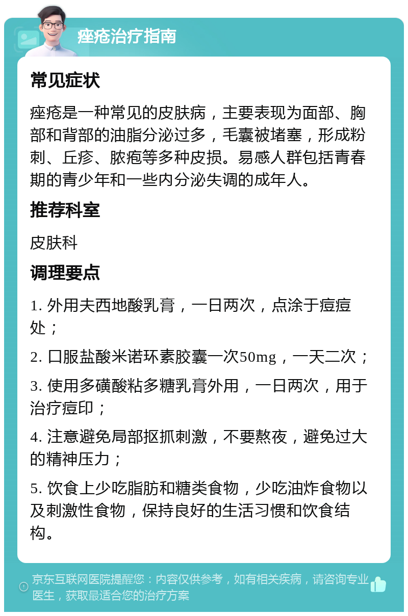 痤疮治疗指南 常见症状 痤疮是一种常见的皮肤病，主要表现为面部、胸部和背部的油脂分泌过多，毛囊被堵塞，形成粉刺、丘疹、脓疱等多种皮损。易感人群包括青春期的青少年和一些内分泌失调的成年人。 推荐科室 皮肤科 调理要点 1. 外用夫西地酸乳膏，一日两次，点涂于痘痘处； 2. 口服盐酸米诺环素胶囊一次50mg，一天二次； 3. 使用多磺酸粘多糖乳膏外用，一日两次，用于治疗痘印； 4. 注意避免局部抠抓刺激，不要熬夜，避免过大的精神压力； 5. 饮食上少吃脂肪和糖类食物，少吃油炸食物以及刺激性食物，保持良好的生活习惯和饮食结构。