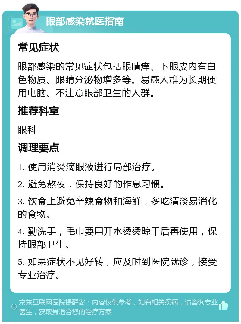 眼部感染就医指南 常见症状 眼部感染的常见症状包括眼睛痒、下眼皮内有白色物质、眼睛分泌物增多等。易感人群为长期使用电脑、不注意眼部卫生的人群。 推荐科室 眼科 调理要点 1. 使用消炎滴眼液进行局部治疗。 2. 避免熬夜，保持良好的作息习惯。 3. 饮食上避免辛辣食物和海鲜，多吃清淡易消化的食物。 4. 勤洗手，毛巾要用开水烫烫晾干后再使用，保持眼部卫生。 5. 如果症状不见好转，应及时到医院就诊，接受专业治疗。