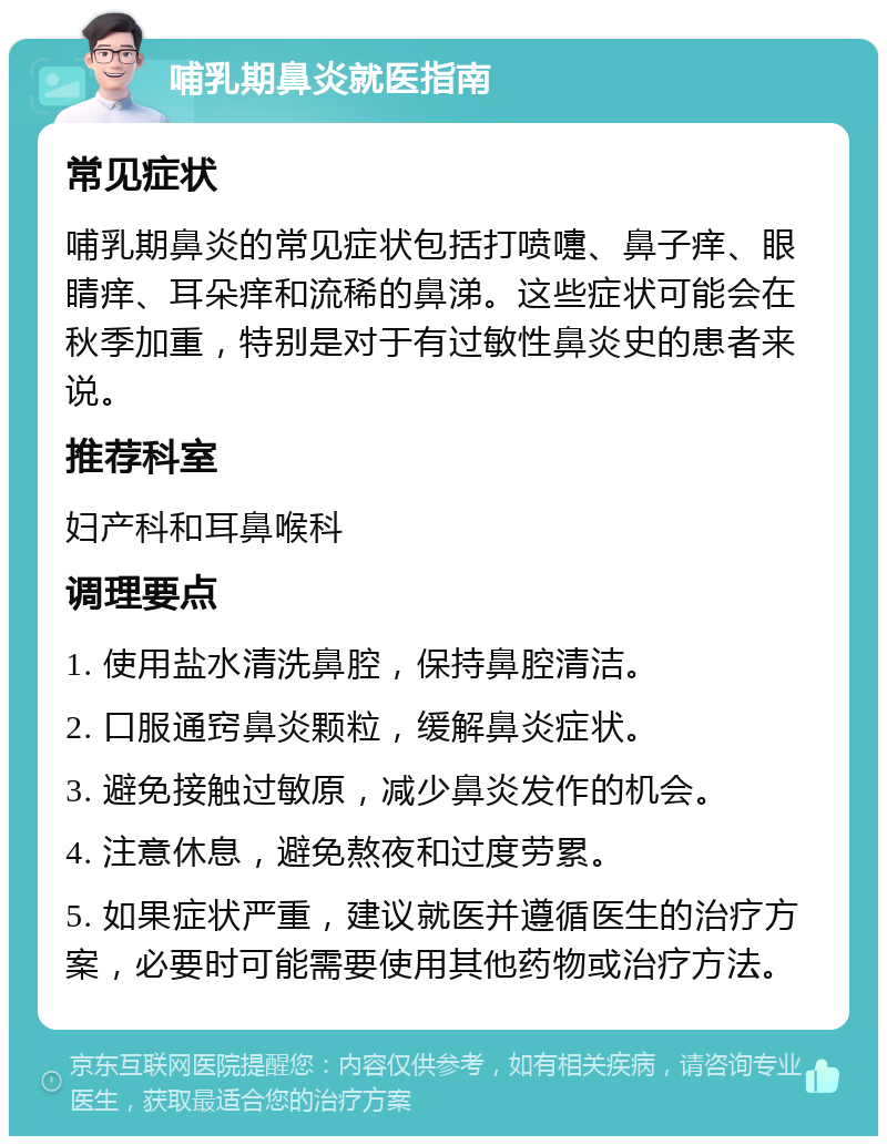 哺乳期鼻炎就医指南 常见症状 哺乳期鼻炎的常见症状包括打喷嚏、鼻子痒、眼睛痒、耳朵痒和流稀的鼻涕。这些症状可能会在秋季加重，特别是对于有过敏性鼻炎史的患者来说。 推荐科室 妇产科和耳鼻喉科 调理要点 1. 使用盐水清洗鼻腔，保持鼻腔清洁。 2. 口服通窍鼻炎颗粒，缓解鼻炎症状。 3. 避免接触过敏原，减少鼻炎发作的机会。 4. 注意休息，避免熬夜和过度劳累。 5. 如果症状严重，建议就医并遵循医生的治疗方案，必要时可能需要使用其他药物或治疗方法。