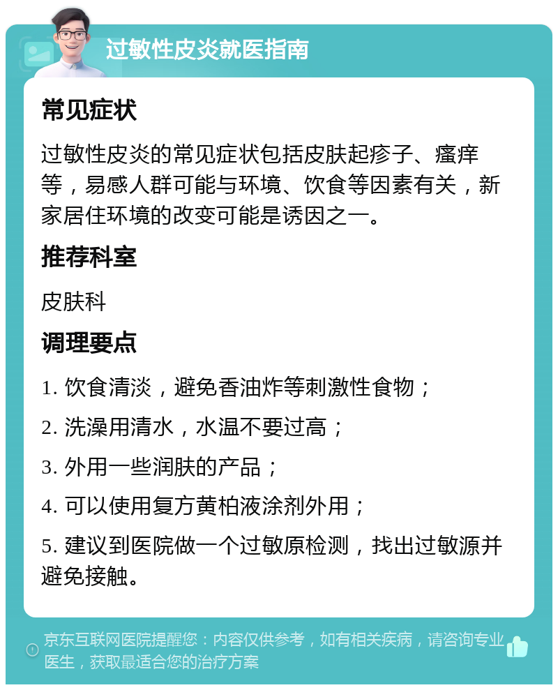 过敏性皮炎就医指南 常见症状 过敏性皮炎的常见症状包括皮肤起疹子、瘙痒等，易感人群可能与环境、饮食等因素有关，新家居住环境的改变可能是诱因之一。 推荐科室 皮肤科 调理要点 1. 饮食清淡，避免香油炸等刺激性食物； 2. 洗澡用清水，水温不要过高； 3. 外用一些润肤的产品； 4. 可以使用复方黄柏液涂剂外用； 5. 建议到医院做一个过敏原检测，找出过敏源并避免接触。