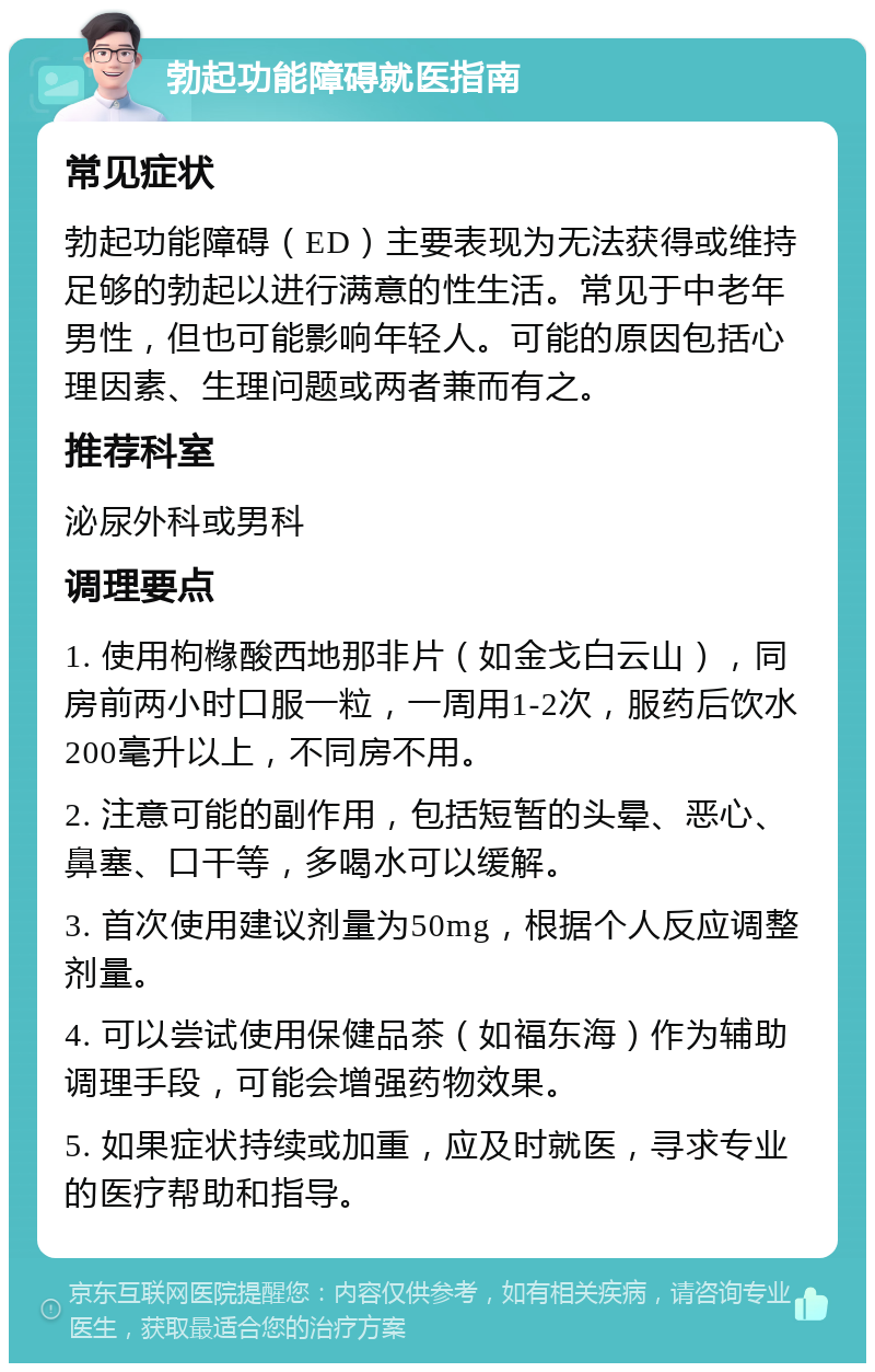 勃起功能障碍就医指南 常见症状 勃起功能障碍（ED）主要表现为无法获得或维持足够的勃起以进行满意的性生活。常见于中老年男性，但也可能影响年轻人。可能的原因包括心理因素、生理问题或两者兼而有之。 推荐科室 泌尿外科或男科 调理要点 1. 使用枸橼酸西地那非片（如金戈白云山），同房前两小时口服一粒，一周用1-2次，服药后饮水200毫升以上，不同房不用。 2. 注意可能的副作用，包括短暂的头晕、恶心、鼻塞、口干等，多喝水可以缓解。 3. 首次使用建议剂量为50mg，根据个人反应调整剂量。 4. 可以尝试使用保健品茶（如福东海）作为辅助调理手段，可能会增强药物效果。 5. 如果症状持续或加重，应及时就医，寻求专业的医疗帮助和指导。