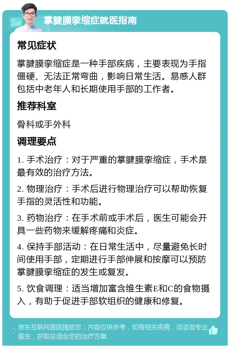 掌腱膜挛缩症就医指南 常见症状 掌腱膜挛缩症是一种手部疾病，主要表现为手指僵硬、无法正常弯曲，影响日常生活。易感人群包括中老年人和长期使用手部的工作者。 推荐科室 骨科或手外科 调理要点 1. 手术治疗：对于严重的掌腱膜挛缩症，手术是最有效的治疗方法。 2. 物理治疗：手术后进行物理治疗可以帮助恢复手指的灵活性和功能。 3. 药物治疗：在手术前或手术后，医生可能会开具一些药物来缓解疼痛和炎症。 4. 保持手部活动：在日常生活中，尽量避免长时间使用手部，定期进行手部伸展和按摩可以预防掌腱膜挛缩症的发生或复发。 5. 饮食调理：适当增加富含维生素E和C的食物摄入，有助于促进手部软组织的健康和修复。