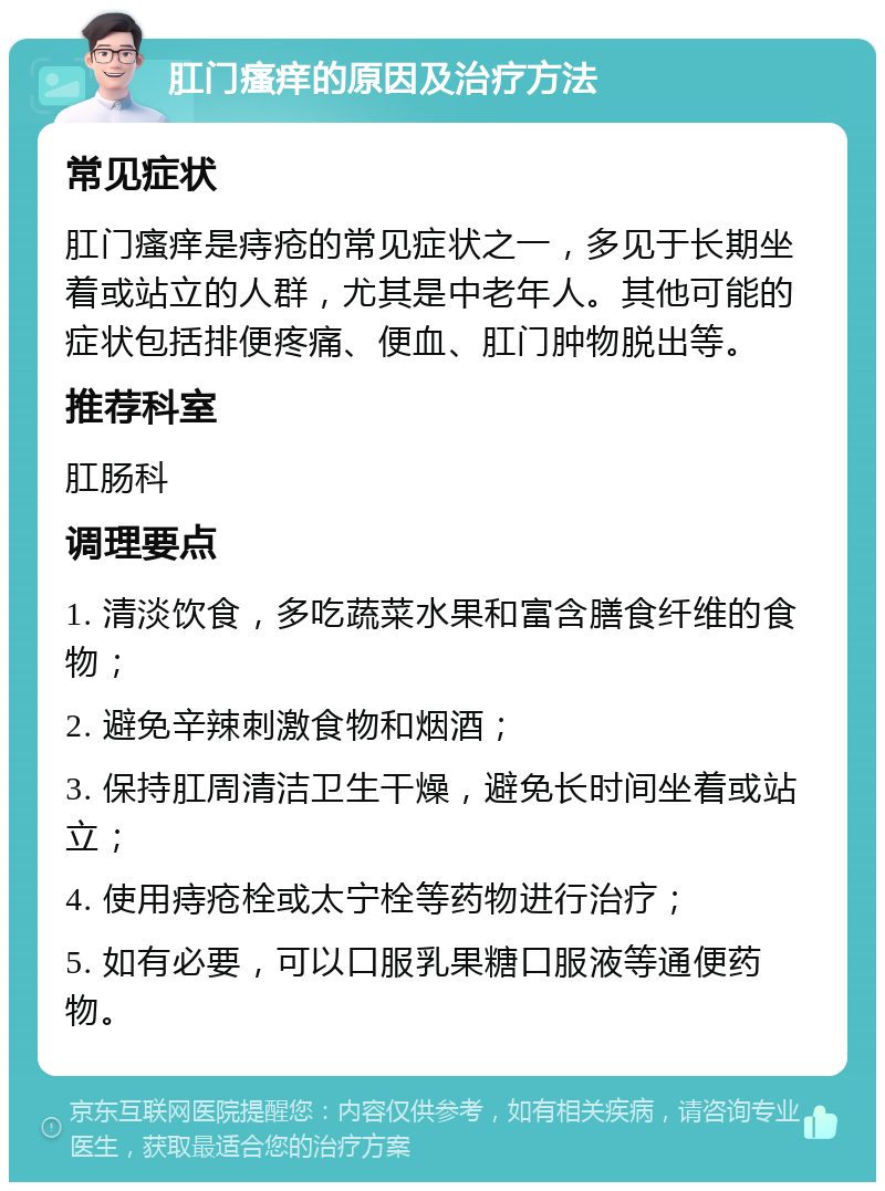 肛门瘙痒的原因及治疗方法 常见症状 肛门瘙痒是痔疮的常见症状之一，多见于长期坐着或站立的人群，尤其是中老年人。其他可能的症状包括排便疼痛、便血、肛门肿物脱出等。 推荐科室 肛肠科 调理要点 1. 清淡饮食，多吃蔬菜水果和富含膳食纤维的食物； 2. 避免辛辣刺激食物和烟酒； 3. 保持肛周清洁卫生干燥，避免长时间坐着或站立； 4. 使用痔疮栓或太宁栓等药物进行治疗； 5. 如有必要，可以口服乳果糖口服液等通便药物。