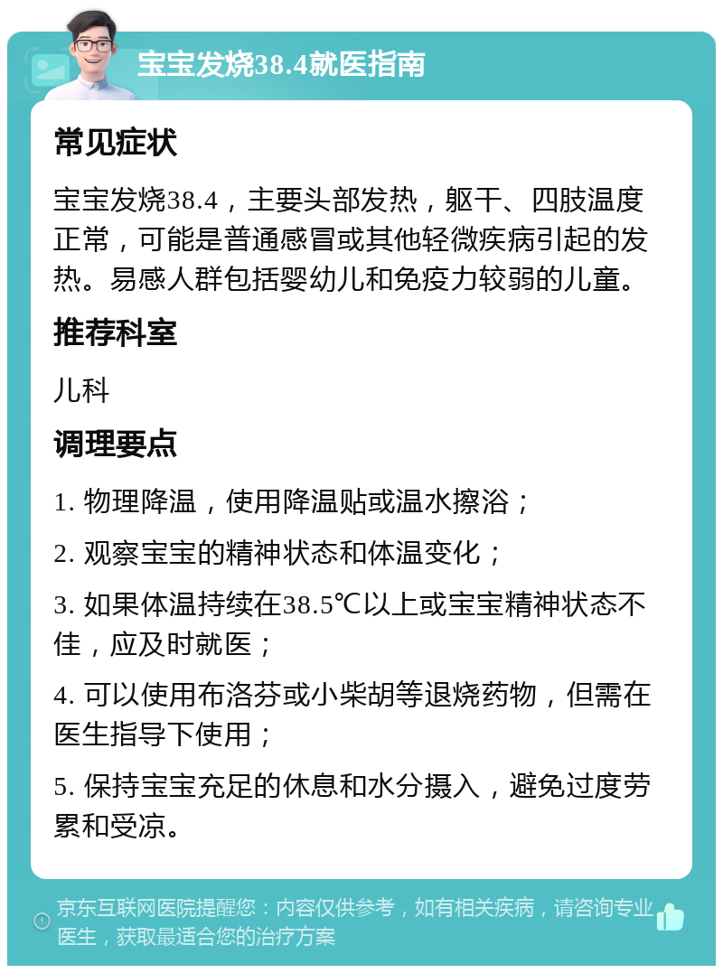 宝宝发烧38.4就医指南 常见症状 宝宝发烧38.4，主要头部发热，躯干、四肢温度正常，可能是普通感冒或其他轻微疾病引起的发热。易感人群包括婴幼儿和免疫力较弱的儿童。 推荐科室 儿科 调理要点 1. 物理降温，使用降温贴或温水擦浴； 2. 观察宝宝的精神状态和体温变化； 3. 如果体温持续在38.5℃以上或宝宝精神状态不佳，应及时就医； 4. 可以使用布洛芬或小柴胡等退烧药物，但需在医生指导下使用； 5. 保持宝宝充足的休息和水分摄入，避免过度劳累和受凉。