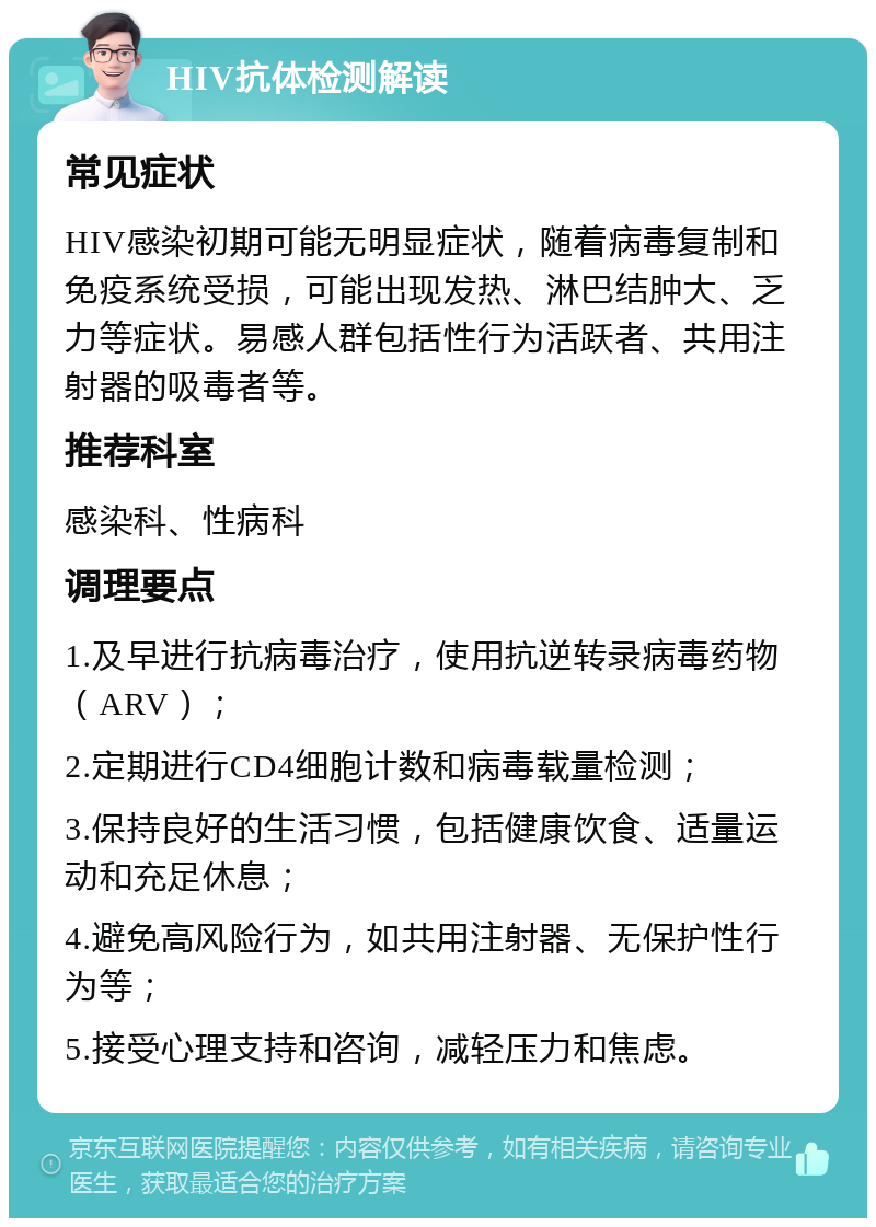 HIV抗体检测解读 常见症状 HIV感染初期可能无明显症状，随着病毒复制和免疫系统受损，可能出现发热、淋巴结肿大、乏力等症状。易感人群包括性行为活跃者、共用注射器的吸毒者等。 推荐科室 感染科、性病科 调理要点 1.及早进行抗病毒治疗，使用抗逆转录病毒药物（ARV）； 2.定期进行CD4细胞计数和病毒载量检测； 3.保持良好的生活习惯，包括健康饮食、适量运动和充足休息； 4.避免高风险行为，如共用注射器、无保护性行为等； 5.接受心理支持和咨询，减轻压力和焦虑。