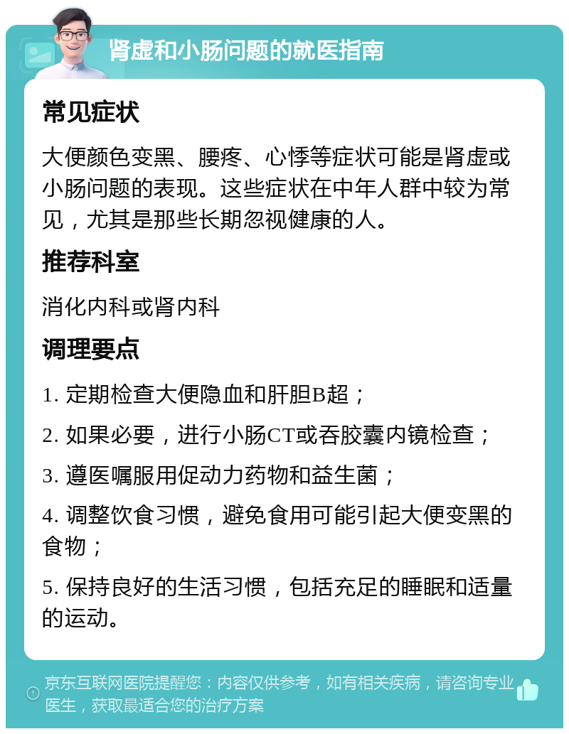 肾虚和小肠问题的就医指南 常见症状 大便颜色变黑、腰疼、心悸等症状可能是肾虚或小肠问题的表现。这些症状在中年人群中较为常见，尤其是那些长期忽视健康的人。 推荐科室 消化内科或肾内科 调理要点 1. 定期检查大便隐血和肝胆B超； 2. 如果必要，进行小肠CT或吞胶囊内镜检查； 3. 遵医嘱服用促动力药物和益生菌； 4. 调整饮食习惯，避免食用可能引起大便变黑的食物； 5. 保持良好的生活习惯，包括充足的睡眠和适量的运动。