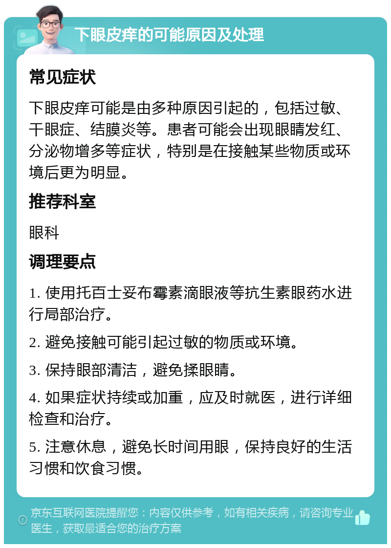 下眼皮痒的可能原因及处理 常见症状 下眼皮痒可能是由多种原因引起的，包括过敏、干眼症、结膜炎等。患者可能会出现眼睛发红、分泌物增多等症状，特别是在接触某些物质或环境后更为明显。 推荐科室 眼科 调理要点 1. 使用托百士妥布霉素滴眼液等抗生素眼药水进行局部治疗。 2. 避免接触可能引起过敏的物质或环境。 3. 保持眼部清洁，避免揉眼睛。 4. 如果症状持续或加重，应及时就医，进行详细检查和治疗。 5. 注意休息，避免长时间用眼，保持良好的生活习惯和饮食习惯。