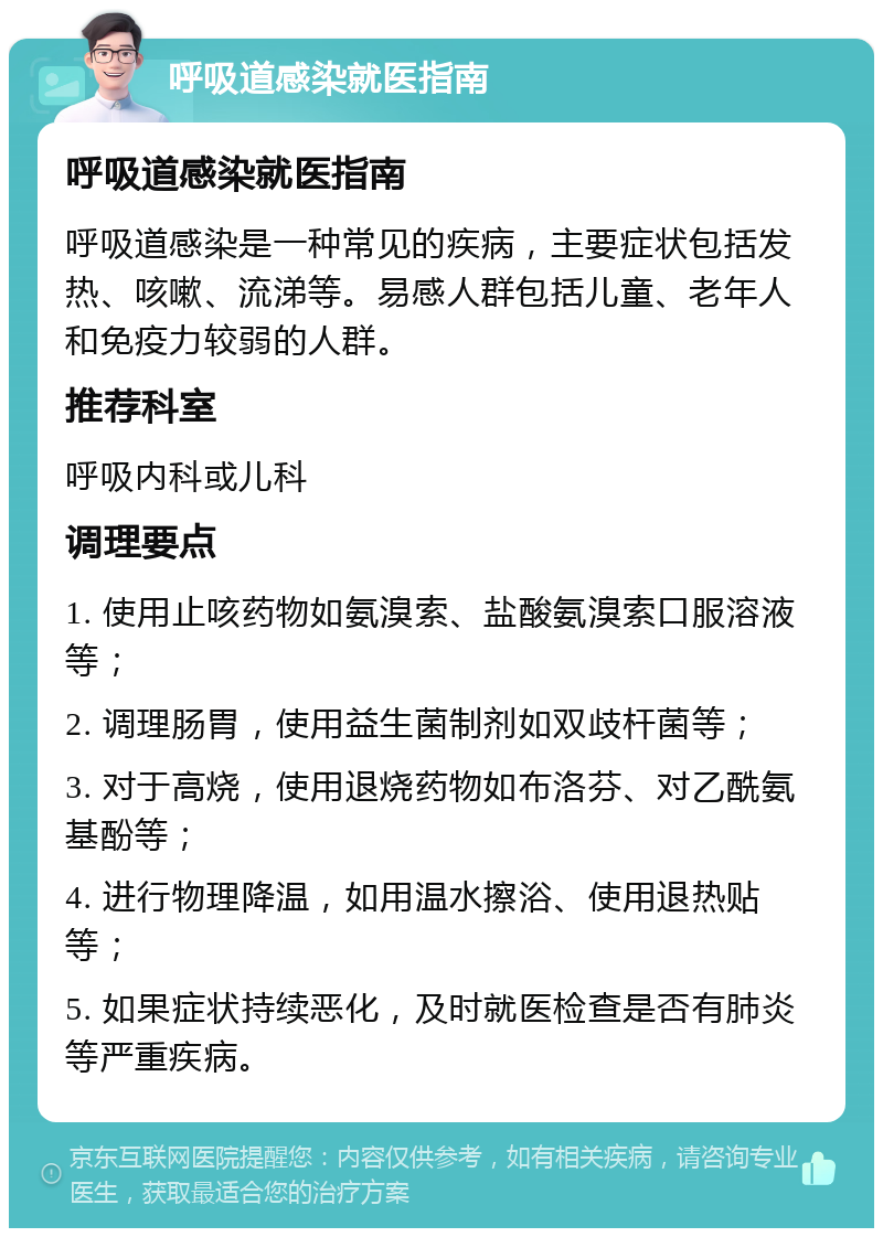 呼吸道感染就医指南 呼吸道感染就医指南 呼吸道感染是一种常见的疾病，主要症状包括发热、咳嗽、流涕等。易感人群包括儿童、老年人和免疫力较弱的人群。 推荐科室 呼吸内科或儿科 调理要点 1. 使用止咳药物如氨溴索、盐酸氨溴索口服溶液等； 2. 调理肠胃，使用益生菌制剂如双歧杆菌等； 3. 对于高烧，使用退烧药物如布洛芬、对乙酰氨基酚等； 4. 进行物理降温，如用温水擦浴、使用退热贴等； 5. 如果症状持续恶化，及时就医检查是否有肺炎等严重疾病。