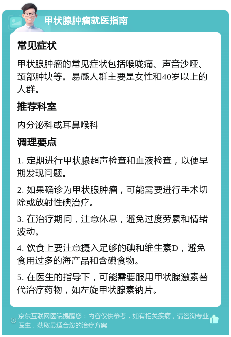 甲状腺肿瘤就医指南 常见症状 甲状腺肿瘤的常见症状包括喉咙痛、声音沙哑、颈部肿块等。易感人群主要是女性和40岁以上的人群。 推荐科室 内分泌科或耳鼻喉科 调理要点 1. 定期进行甲状腺超声检查和血液检查，以便早期发现问题。 2. 如果确诊为甲状腺肿瘤，可能需要进行手术切除或放射性碘治疗。 3. 在治疗期间，注意休息，避免过度劳累和情绪波动。 4. 饮食上要注意摄入足够的碘和维生素D，避免食用过多的海产品和含碘食物。 5. 在医生的指导下，可能需要服用甲状腺激素替代治疗药物，如左旋甲状腺素钠片。