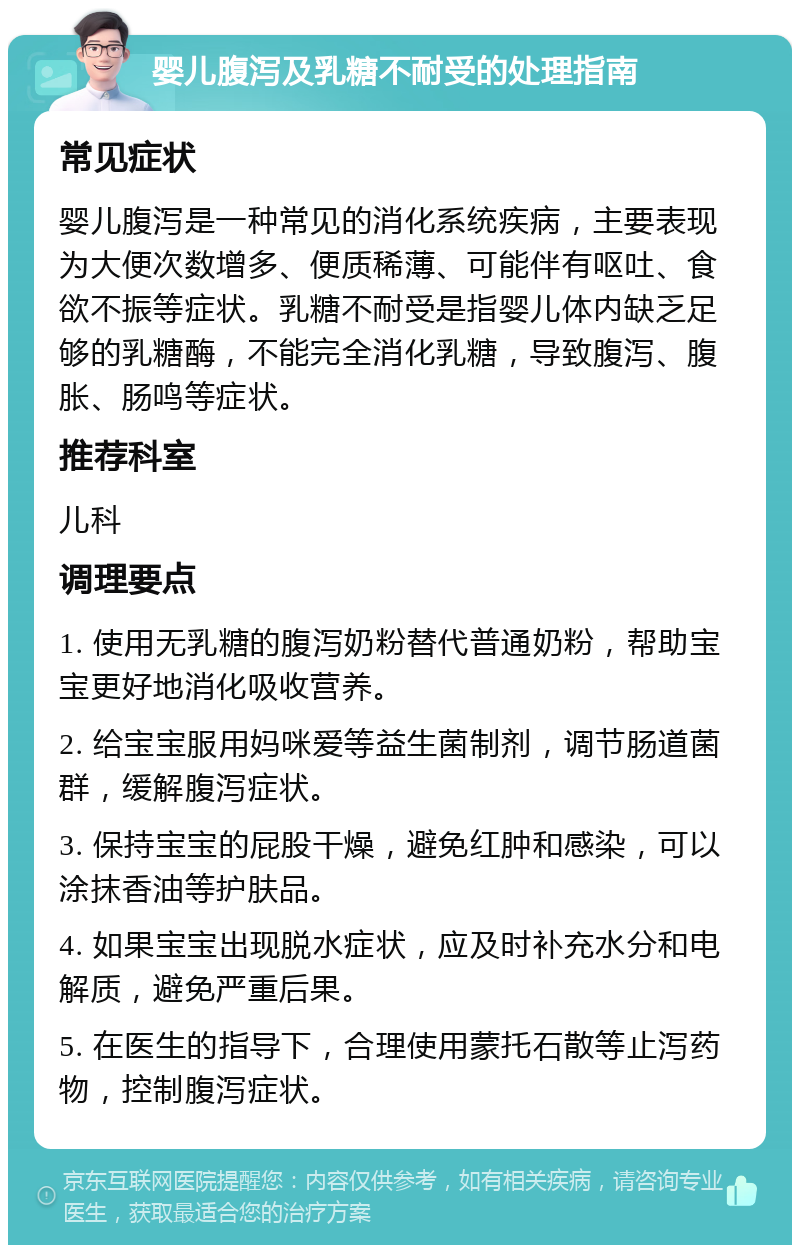 婴儿腹泻及乳糖不耐受的处理指南 常见症状 婴儿腹泻是一种常见的消化系统疾病，主要表现为大便次数增多、便质稀薄、可能伴有呕吐、食欲不振等症状。乳糖不耐受是指婴儿体内缺乏足够的乳糖酶，不能完全消化乳糖，导致腹泻、腹胀、肠鸣等症状。 推荐科室 儿科 调理要点 1. 使用无乳糖的腹泻奶粉替代普通奶粉，帮助宝宝更好地消化吸收营养。 2. 给宝宝服用妈咪爱等益生菌制剂，调节肠道菌群，缓解腹泻症状。 3. 保持宝宝的屁股干燥，避免红肿和感染，可以涂抹香油等护肤品。 4. 如果宝宝出现脱水症状，应及时补充水分和电解质，避免严重后果。 5. 在医生的指导下，合理使用蒙托石散等止泻药物，控制腹泻症状。