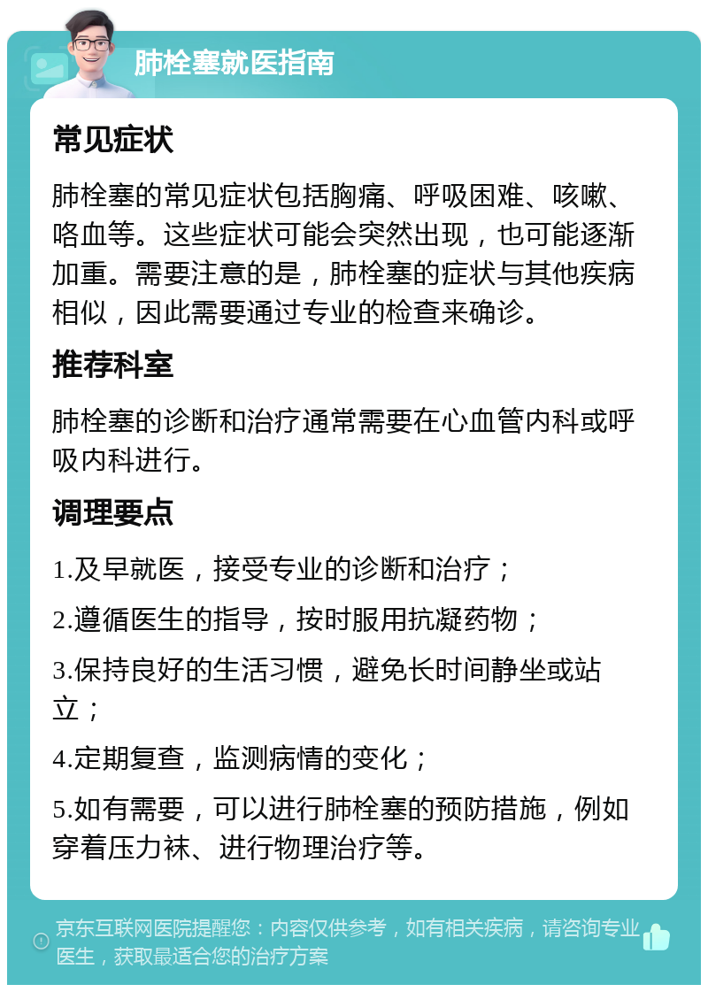 肺栓塞就医指南 常见症状 肺栓塞的常见症状包括胸痛、呼吸困难、咳嗽、咯血等。这些症状可能会突然出现，也可能逐渐加重。需要注意的是，肺栓塞的症状与其他疾病相似，因此需要通过专业的检查来确诊。 推荐科室 肺栓塞的诊断和治疗通常需要在心血管内科或呼吸内科进行。 调理要点 1.及早就医，接受专业的诊断和治疗； 2.遵循医生的指导，按时服用抗凝药物； 3.保持良好的生活习惯，避免长时间静坐或站立； 4.定期复查，监测病情的变化； 5.如有需要，可以进行肺栓塞的预防措施，例如穿着压力袜、进行物理治疗等。