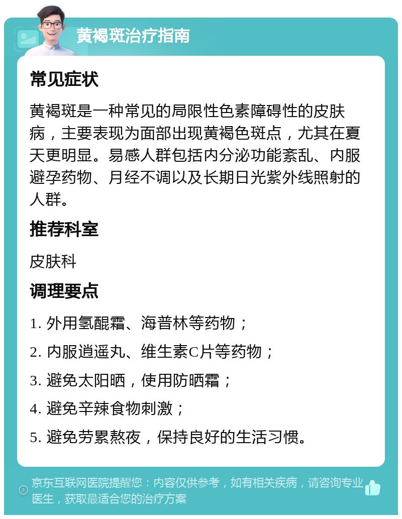 黄褐斑治疗指南 常见症状 黄褐斑是一种常见的局限性色素障碍性的皮肤病，主要表现为面部出现黄褐色斑点，尤其在夏天更明显。易感人群包括内分泌功能紊乱、内服避孕药物、月经不调以及长期日光紫外线照射的人群。 推荐科室 皮肤科 调理要点 1. 外用氢醌霜、海普林等药物； 2. 内服逍遥丸、维生素C片等药物； 3. 避免太阳晒，使用防晒霜； 4. 避免辛辣食物刺激； 5. 避免劳累熬夜，保持良好的生活习惯。