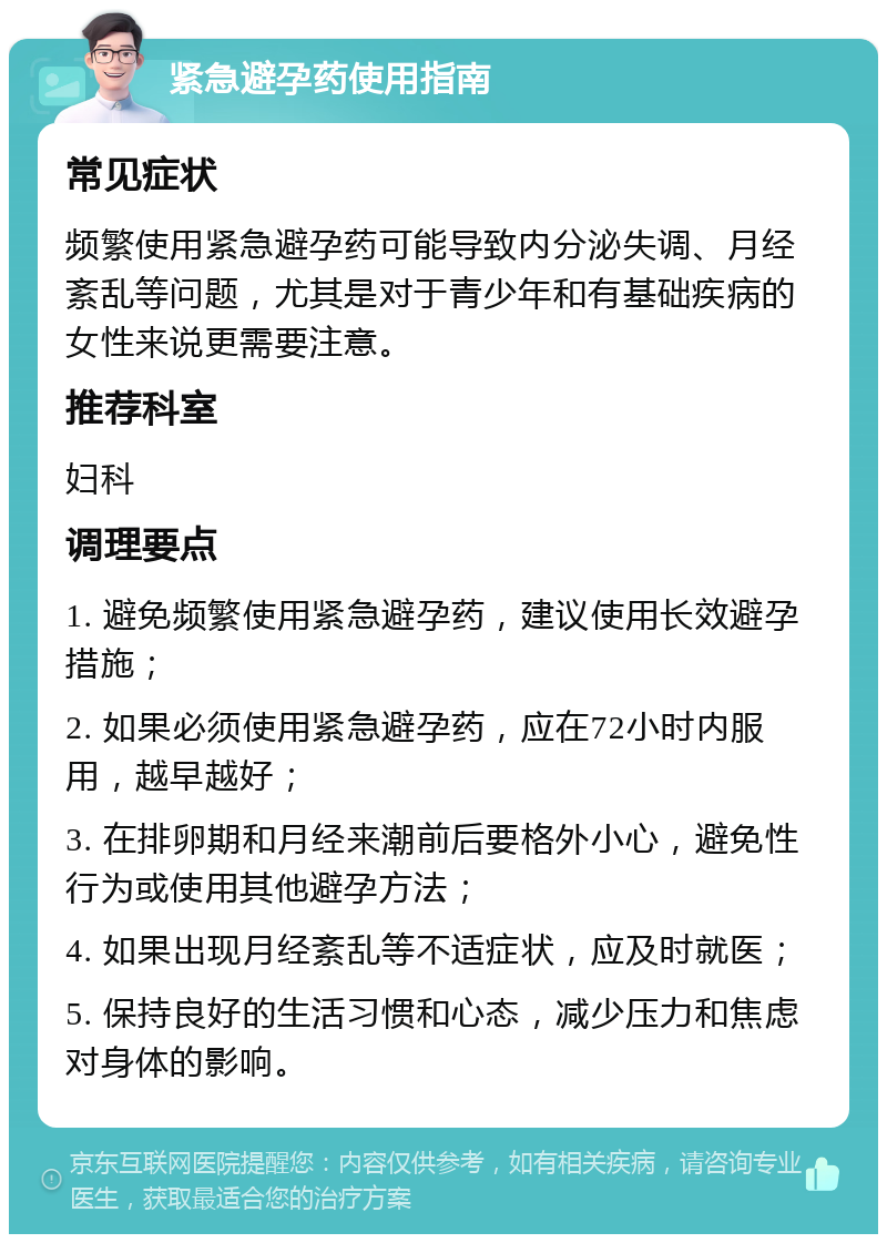 紧急避孕药使用指南 常见症状 频繁使用紧急避孕药可能导致内分泌失调、月经紊乱等问题，尤其是对于青少年和有基础疾病的女性来说更需要注意。 推荐科室 妇科 调理要点 1. 避免频繁使用紧急避孕药，建议使用长效避孕措施； 2. 如果必须使用紧急避孕药，应在72小时内服用，越早越好； 3. 在排卵期和月经来潮前后要格外小心，避免性行为或使用其他避孕方法； 4. 如果出现月经紊乱等不适症状，应及时就医； 5. 保持良好的生活习惯和心态，减少压力和焦虑对身体的影响。