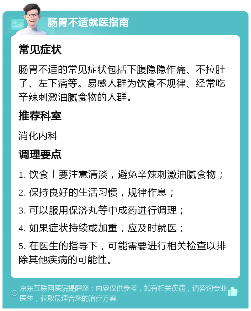 肠胃不适就医指南 常见症状 肠胃不适的常见症状包括下腹隐隐作痛、不拉肚子、左下痛等。易感人群为饮食不规律、经常吃辛辣刺激油腻食物的人群。 推荐科室 消化内科 调理要点 1. 饮食上要注意清淡，避免辛辣刺激油腻食物； 2. 保持良好的生活习惯，规律作息； 3. 可以服用保济丸等中成药进行调理； 4. 如果症状持续或加重，应及时就医； 5. 在医生的指导下，可能需要进行相关检查以排除其他疾病的可能性。