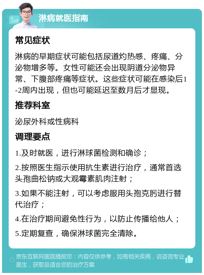 淋病就医指南 常见症状 淋病的早期症状可能包括尿道灼热感、疼痛、分泌物增多等。女性可能还会出现阴道分泌物异常、下腹部疼痛等症状。这些症状可能在感染后1-2周内出现，但也可能延迟至数月后才显现。 推荐科室 泌尿外科或性病科 调理要点 1.及时就医，进行淋球菌检测和确诊； 2.按照医生指示使用抗生素进行治疗，通常首选头孢曲松钠或大观霉素肌肉注射； 3.如果不能注射，可以考虑服用头孢克肟进行替代治疗； 4.在治疗期间避免性行为，以防止传播给他人； 5.定期复查，确保淋球菌完全清除。