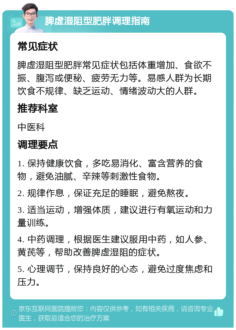 脾虚湿阻型肥胖调理指南 常见症状 脾虚湿阻型肥胖常见症状包括体重增加、食欲不振、腹泻或便秘、疲劳无力等。易感人群为长期饮食不规律、缺乏运动、情绪波动大的人群。 推荐科室 中医科 调理要点 1. 保持健康饮食，多吃易消化、富含营养的食物，避免油腻、辛辣等刺激性食物。 2. 规律作息，保证充足的睡眠，避免熬夜。 3. 适当运动，增强体质，建议进行有氧运动和力量训练。 4. 中药调理，根据医生建议服用中药，如人参、黄芪等，帮助改善脾虚湿阻的症状。 5. 心理调节，保持良好的心态，避免过度焦虑和压力。