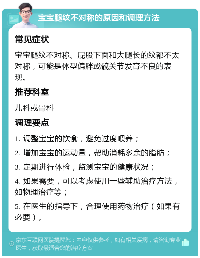 宝宝腿纹不对称的原因和调理方法 常见症状 宝宝腿纹不对称、屁股下面和大腿长的纹都不太对称，可能是体型偏胖或髋关节发育不良的表现。 推荐科室 儿科或骨科 调理要点 1. 调整宝宝的饮食，避免过度喂养； 2. 增加宝宝的运动量，帮助消耗多余的脂肪； 3. 定期进行体检，监测宝宝的健康状况； 4. 如果需要，可以考虑使用一些辅助治疗方法，如物理治疗等； 5. 在医生的指导下，合理使用药物治疗（如果有必要）。