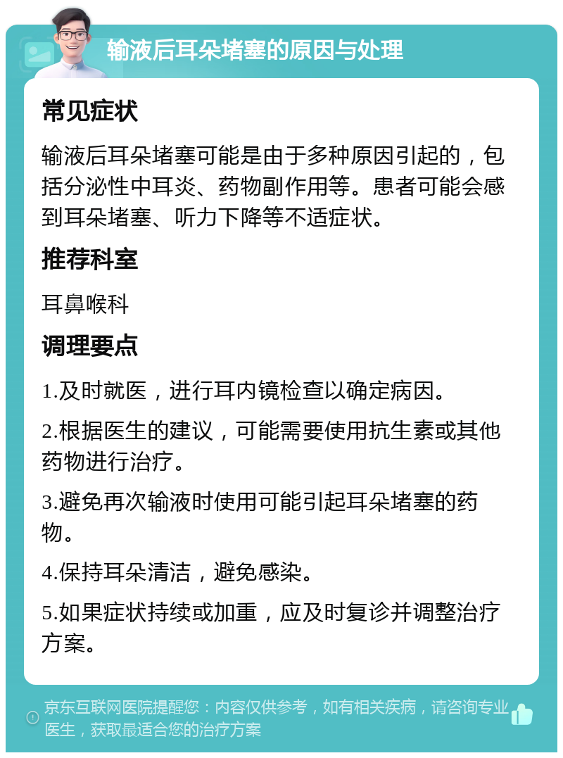 输液后耳朵堵塞的原因与处理 常见症状 输液后耳朵堵塞可能是由于多种原因引起的，包括分泌性中耳炎、药物副作用等。患者可能会感到耳朵堵塞、听力下降等不适症状。 推荐科室 耳鼻喉科 调理要点 1.及时就医，进行耳内镜检查以确定病因。 2.根据医生的建议，可能需要使用抗生素或其他药物进行治疗。 3.避免再次输液时使用可能引起耳朵堵塞的药物。 4.保持耳朵清洁，避免感染。 5.如果症状持续或加重，应及时复诊并调整治疗方案。