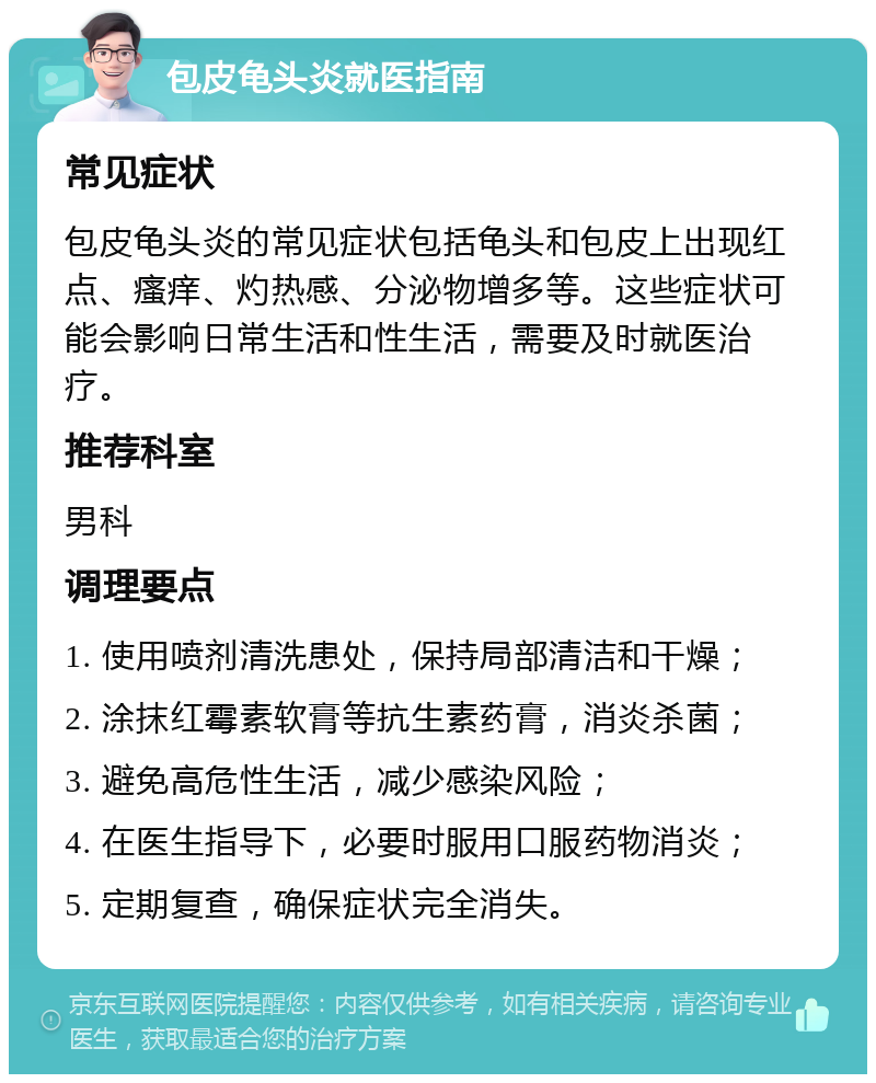 包皮龟头炎就医指南 常见症状 包皮龟头炎的常见症状包括龟头和包皮上出现红点、瘙痒、灼热感、分泌物增多等。这些症状可能会影响日常生活和性生活，需要及时就医治疗。 推荐科室 男科 调理要点 1. 使用喷剂清洗患处，保持局部清洁和干燥； 2. 涂抹红霉素软膏等抗生素药膏，消炎杀菌； 3. 避免高危性生活，减少感染风险； 4. 在医生指导下，必要时服用口服药物消炎； 5. 定期复查，确保症状完全消失。