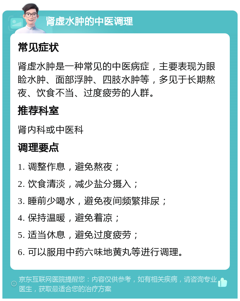 肾虚水肿的中医调理 常见症状 肾虚水肿是一种常见的中医病症，主要表现为眼睑水肿、面部浮肿、四肢水肿等，多见于长期熬夜、饮食不当、过度疲劳的人群。 推荐科室 肾内科或中医科 调理要点 1. 调整作息，避免熬夜； 2. 饮食清淡，减少盐分摄入； 3. 睡前少喝水，避免夜间频繁排尿； 4. 保持温暖，避免着凉； 5. 适当休息，避免过度疲劳； 6. 可以服用中药六味地黄丸等进行调理。