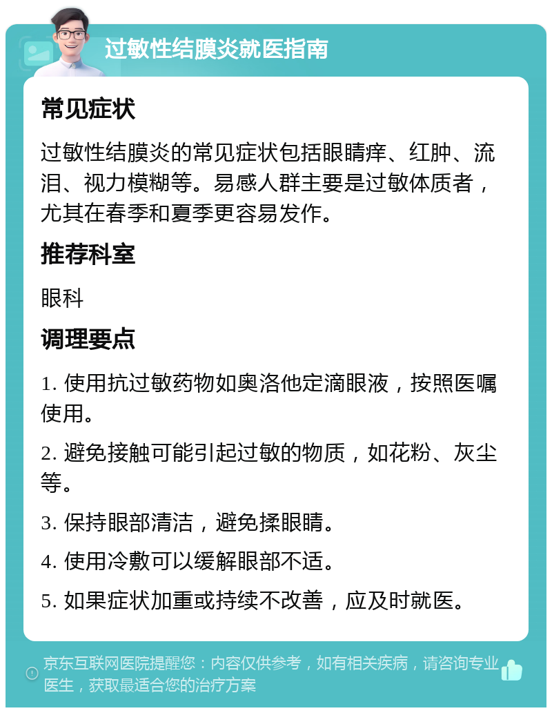 过敏性结膜炎就医指南 常见症状 过敏性结膜炎的常见症状包括眼睛痒、红肿、流泪、视力模糊等。易感人群主要是过敏体质者，尤其在春季和夏季更容易发作。 推荐科室 眼科 调理要点 1. 使用抗过敏药物如奥洛他定滴眼液，按照医嘱使用。 2. 避免接触可能引起过敏的物质，如花粉、灰尘等。 3. 保持眼部清洁，避免揉眼睛。 4. 使用冷敷可以缓解眼部不适。 5. 如果症状加重或持续不改善，应及时就医。