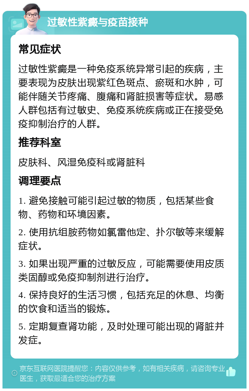 过敏性紫癜与疫苗接种 常见症状 过敏性紫癜是一种免疫系统异常引起的疾病，主要表现为皮肤出现紫红色斑点、瘀斑和水肿，可能伴随关节疼痛、腹痛和肾脏损害等症状。易感人群包括有过敏史、免疫系统疾病或正在接受免疫抑制治疗的人群。 推荐科室 皮肤科、风湿免疫科或肾脏科 调理要点 1. 避免接触可能引起过敏的物质，包括某些食物、药物和环境因素。 2. 使用抗组胺药物如氯雷他定、扑尔敏等来缓解症状。 3. 如果出现严重的过敏反应，可能需要使用皮质类固醇或免疫抑制剂进行治疗。 4. 保持良好的生活习惯，包括充足的休息、均衡的饮食和适当的锻炼。 5. 定期复查肾功能，及时处理可能出现的肾脏并发症。