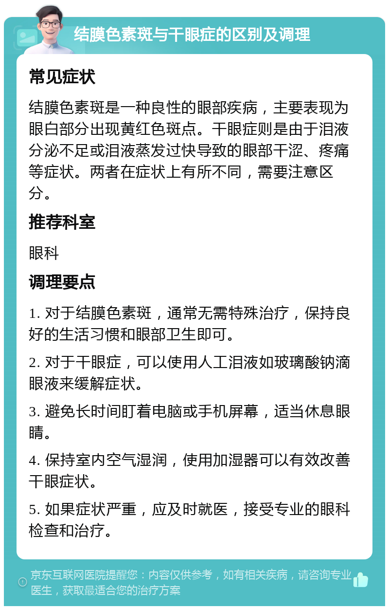 结膜色素斑与干眼症的区别及调理 常见症状 结膜色素斑是一种良性的眼部疾病，主要表现为眼白部分出现黄红色斑点。干眼症则是由于泪液分泌不足或泪液蒸发过快导致的眼部干涩、疼痛等症状。两者在症状上有所不同，需要注意区分。 推荐科室 眼科 调理要点 1. 对于结膜色素斑，通常无需特殊治疗，保持良好的生活习惯和眼部卫生即可。 2. 对于干眼症，可以使用人工泪液如玻璃酸钠滴眼液来缓解症状。 3. 避免长时间盯着电脑或手机屏幕，适当休息眼睛。 4. 保持室内空气湿润，使用加湿器可以有效改善干眼症状。 5. 如果症状严重，应及时就医，接受专业的眼科检查和治疗。