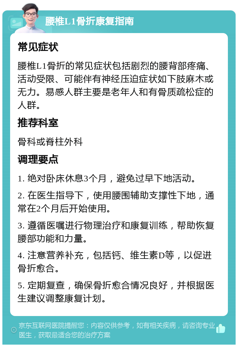 腰椎L1骨折康复指南 常见症状 腰椎L1骨折的常见症状包括剧烈的腰背部疼痛、活动受限、可能伴有神经压迫症状如下肢麻木或无力。易感人群主要是老年人和有骨质疏松症的人群。 推荐科室 骨科或脊柱外科 调理要点 1. 绝对卧床休息3个月，避免过早下地活动。 2. 在医生指导下，使用腰围辅助支撑性下地，通常在2个月后开始使用。 3. 遵循医嘱进行物理治疗和康复训练，帮助恢复腰部功能和力量。 4. 注意营养补充，包括钙、维生素D等，以促进骨折愈合。 5. 定期复查，确保骨折愈合情况良好，并根据医生建议调整康复计划。