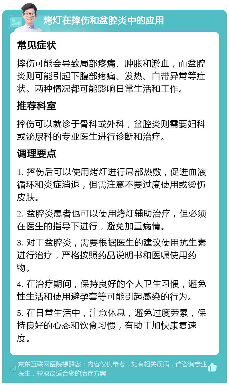 烤灯在摔伤和盆腔炎中的应用 常见症状 摔伤可能会导致局部疼痛、肿胀和淤血，而盆腔炎则可能引起下腹部疼痛、发热、白带异常等症状。两种情况都可能影响日常生活和工作。 推荐科室 摔伤可以就诊于骨科或外科，盆腔炎则需要妇科或泌尿科的专业医生进行诊断和治疗。 调理要点 1. 摔伤后可以使用烤灯进行局部热敷，促进血液循环和炎症消退，但需注意不要过度使用或烫伤皮肤。 2. 盆腔炎患者也可以使用烤灯辅助治疗，但必须在医生的指导下进行，避免加重病情。 3. 对于盆腔炎，需要根据医生的建议使用抗生素进行治疗，严格按照药品说明书和医嘱使用药物。 4. 在治疗期间，保持良好的个人卫生习惯，避免性生活和使用避孕套等可能引起感染的行为。 5. 在日常生活中，注意休息，避免过度劳累，保持良好的心态和饮食习惯，有助于加快康复速度。