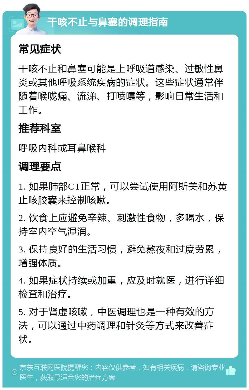 干咳不止与鼻塞的调理指南 常见症状 干咳不止和鼻塞可能是上呼吸道感染、过敏性鼻炎或其他呼吸系统疾病的症状。这些症状通常伴随着喉咙痛、流涕、打喷嚏等，影响日常生活和工作。 推荐科室 呼吸内科或耳鼻喉科 调理要点 1. 如果肺部CT正常，可以尝试使用阿斯美和苏黄止咳胶囊来控制咳嗽。 2. 饮食上应避免辛辣、刺激性食物，多喝水，保持室内空气湿润。 3. 保持良好的生活习惯，避免熬夜和过度劳累，增强体质。 4. 如果症状持续或加重，应及时就医，进行详细检查和治疗。 5. 对于肾虚咳嗽，中医调理也是一种有效的方法，可以通过中药调理和针灸等方式来改善症状。