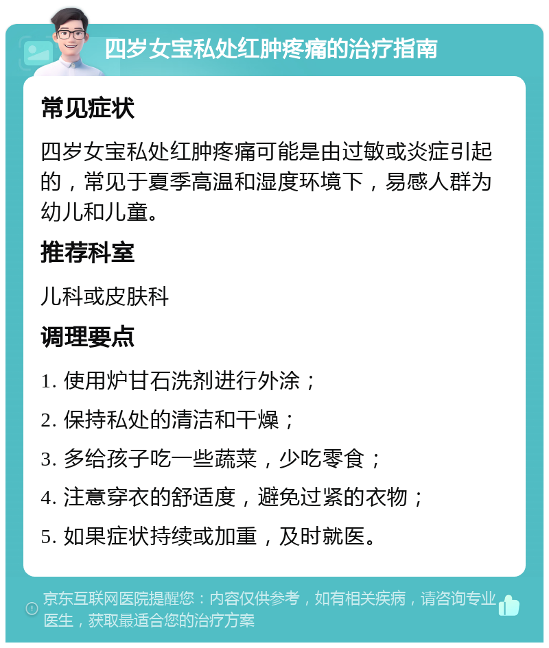 四岁女宝私处红肿疼痛的治疗指南 常见症状 四岁女宝私处红肿疼痛可能是由过敏或炎症引起的，常见于夏季高温和湿度环境下，易感人群为幼儿和儿童。 推荐科室 儿科或皮肤科 调理要点 1. 使用炉甘石洗剂进行外涂； 2. 保持私处的清洁和干燥； 3. 多给孩子吃一些蔬菜，少吃零食； 4. 注意穿衣的舒适度，避免过紧的衣物； 5. 如果症状持续或加重，及时就医。