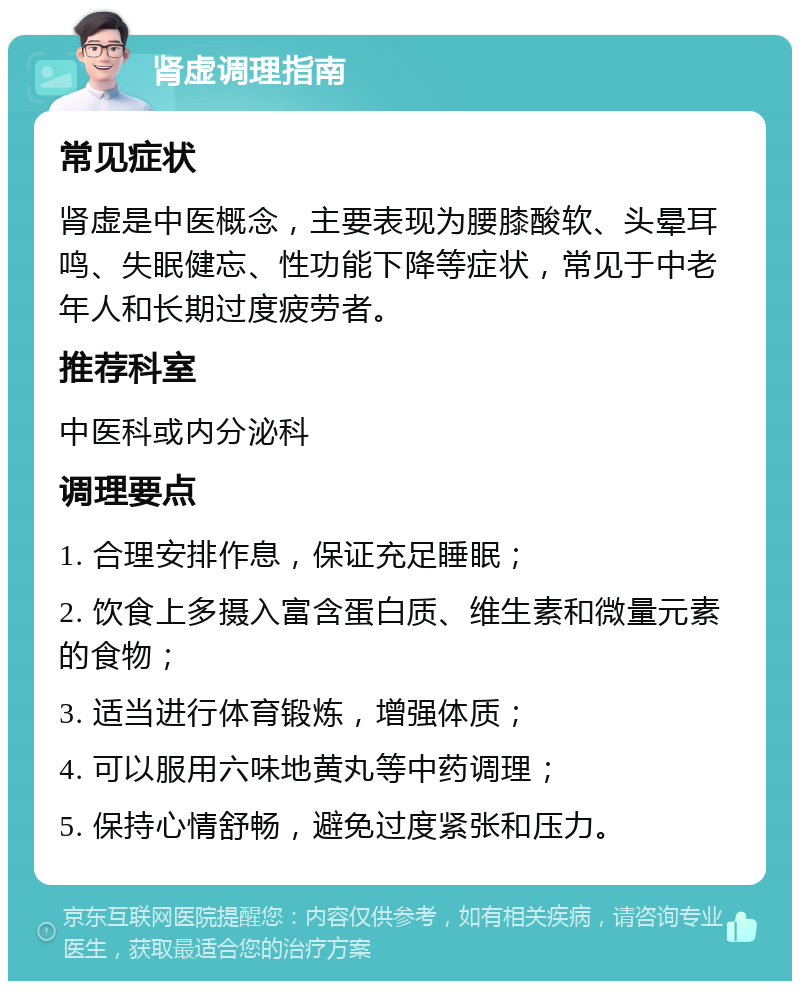 肾虚调理指南 常见症状 肾虚是中医概念，主要表现为腰膝酸软、头晕耳鸣、失眠健忘、性功能下降等症状，常见于中老年人和长期过度疲劳者。 推荐科室 中医科或内分泌科 调理要点 1. 合理安排作息，保证充足睡眠； 2. 饮食上多摄入富含蛋白质、维生素和微量元素的食物； 3. 适当进行体育锻炼，增强体质； 4. 可以服用六味地黄丸等中药调理； 5. 保持心情舒畅，避免过度紧张和压力。