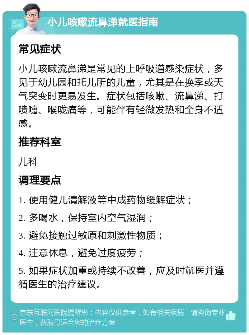 小儿咳嗽流鼻涕就医指南 常见症状 小儿咳嗽流鼻涕是常见的上呼吸道感染症状，多见于幼儿园和托儿所的儿童，尤其是在换季或天气突变时更易发生。症状包括咳嗽、流鼻涕、打喷嚏、喉咙痛等，可能伴有轻微发热和全身不适感。 推荐科室 儿科 调理要点 1. 使用健儿清解液等中成药物缓解症状； 2. 多喝水，保持室内空气湿润； 3. 避免接触过敏原和刺激性物质； 4. 注意休息，避免过度疲劳； 5. 如果症状加重或持续不改善，应及时就医并遵循医生的治疗建议。