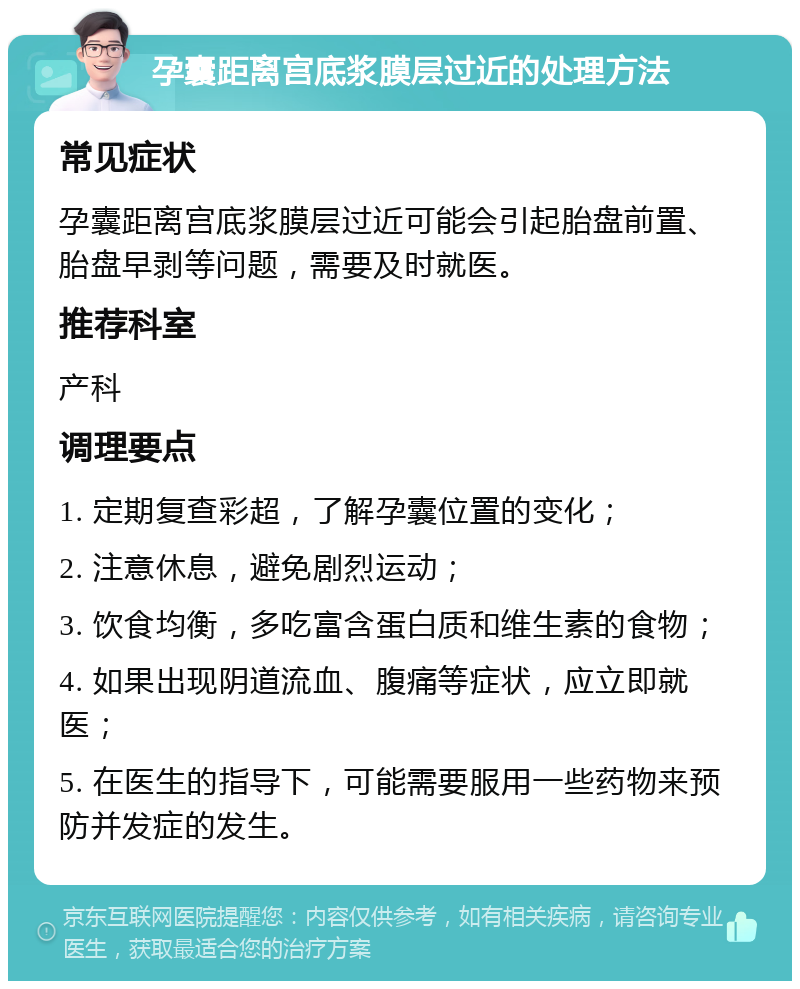 孕囊距离宫底浆膜层过近的处理方法 常见症状 孕囊距离宫底浆膜层过近可能会引起胎盘前置、胎盘早剥等问题，需要及时就医。 推荐科室 产科 调理要点 1. 定期复查彩超，了解孕囊位置的变化； 2. 注意休息，避免剧烈运动； 3. 饮食均衡，多吃富含蛋白质和维生素的食物； 4. 如果出现阴道流血、腹痛等症状，应立即就医； 5. 在医生的指导下，可能需要服用一些药物来预防并发症的发生。