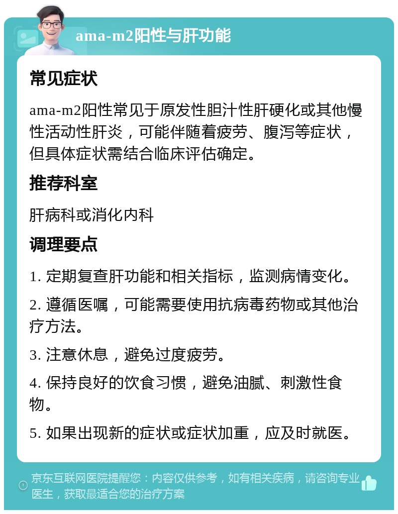 ama-m2阳性与肝功能 常见症状 ama-m2阳性常见于原发性胆汁性肝硬化或其他慢性活动性肝炎，可能伴随着疲劳、腹泻等症状，但具体症状需结合临床评估确定。 推荐科室 肝病科或消化内科 调理要点 1. 定期复查肝功能和相关指标，监测病情变化。 2. 遵循医嘱，可能需要使用抗病毒药物或其他治疗方法。 3. 注意休息，避免过度疲劳。 4. 保持良好的饮食习惯，避免油腻、刺激性食物。 5. 如果出现新的症状或症状加重，应及时就医。