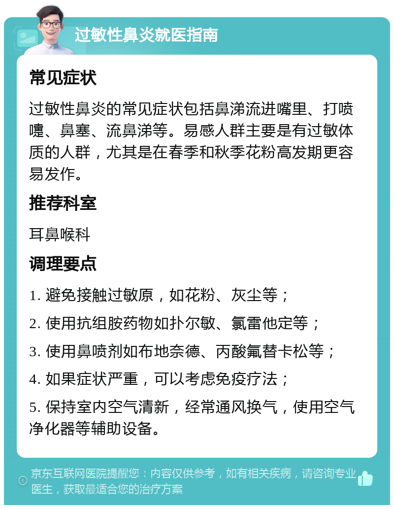 过敏性鼻炎就医指南 常见症状 过敏性鼻炎的常见症状包括鼻涕流进嘴里、打喷嚏、鼻塞、流鼻涕等。易感人群主要是有过敏体质的人群，尤其是在春季和秋季花粉高发期更容易发作。 推荐科室 耳鼻喉科 调理要点 1. 避免接触过敏原，如花粉、灰尘等； 2. 使用抗组胺药物如扑尔敏、氯雷他定等； 3. 使用鼻喷剂如布地奈德、丙酸氟替卡松等； 4. 如果症状严重，可以考虑免疫疗法； 5. 保持室内空气清新，经常通风换气，使用空气净化器等辅助设备。