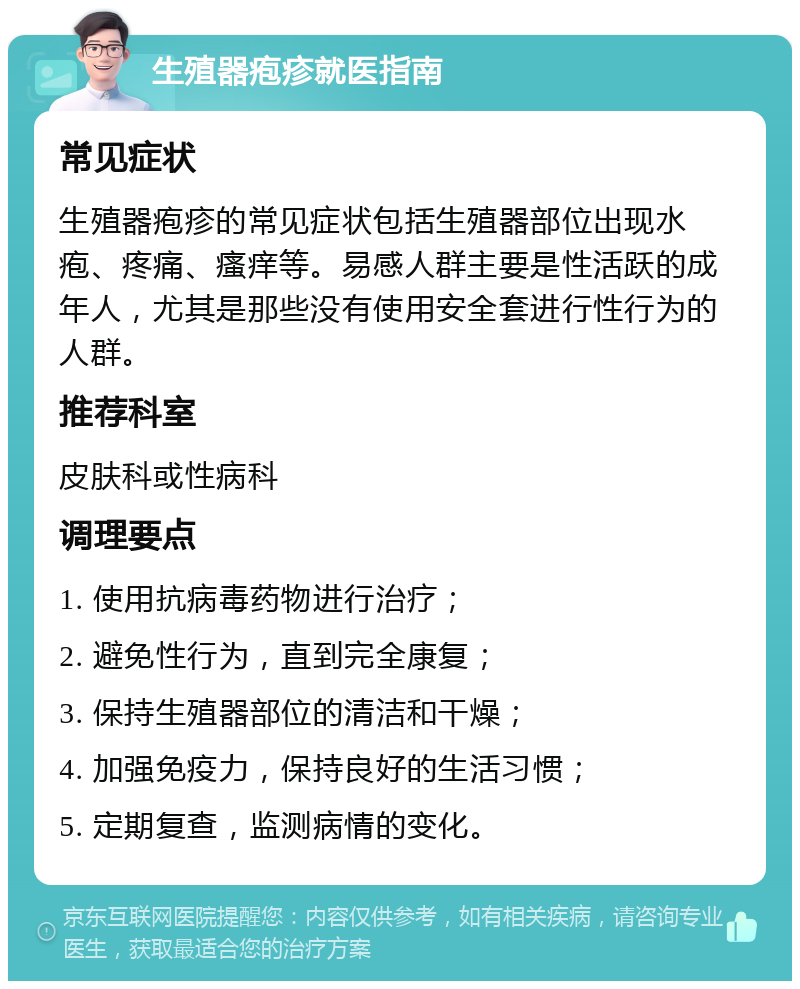 生殖器疱疹就医指南 常见症状 生殖器疱疹的常见症状包括生殖器部位出现水疱、疼痛、瘙痒等。易感人群主要是性活跃的成年人，尤其是那些没有使用安全套进行性行为的人群。 推荐科室 皮肤科或性病科 调理要点 1. 使用抗病毒药物进行治疗； 2. 避免性行为，直到完全康复； 3. 保持生殖器部位的清洁和干燥； 4. 加强免疫力，保持良好的生活习惯； 5. 定期复查，监测病情的变化。