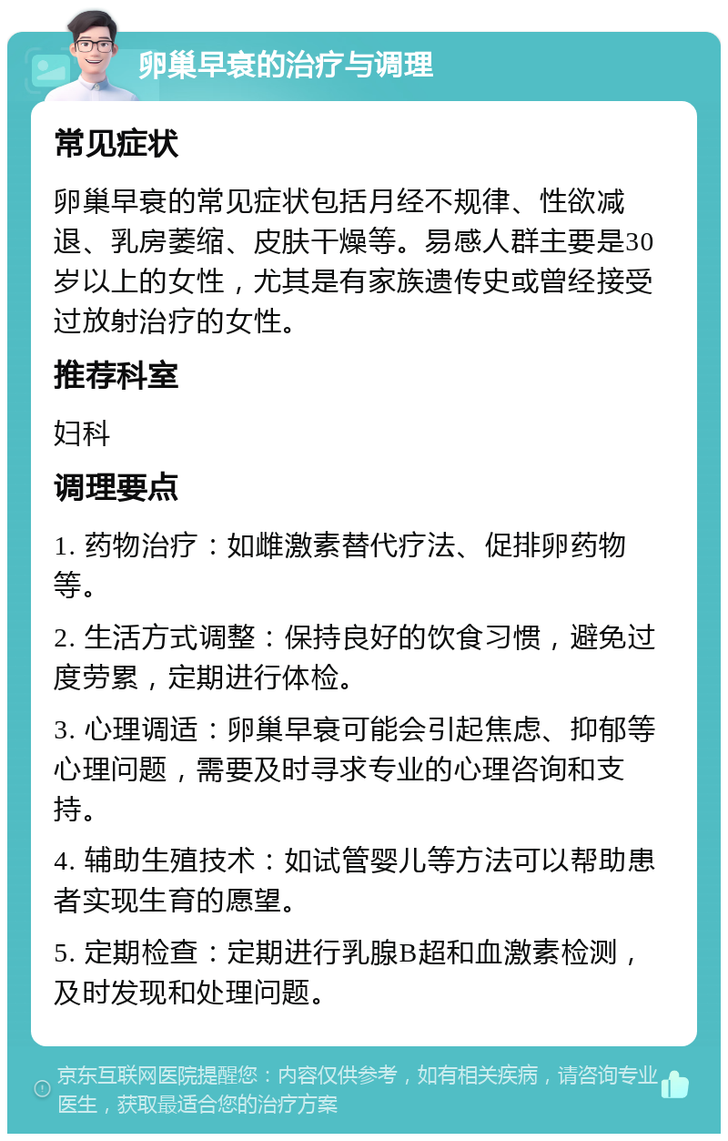 卵巢早衰的治疗与调理 常见症状 卵巢早衰的常见症状包括月经不规律、性欲减退、乳房萎缩、皮肤干燥等。易感人群主要是30岁以上的女性，尤其是有家族遗传史或曾经接受过放射治疗的女性。 推荐科室 妇科 调理要点 1. 药物治疗：如雌激素替代疗法、促排卵药物等。 2. 生活方式调整：保持良好的饮食习惯，避免过度劳累，定期进行体检。 3. 心理调适：卵巢早衰可能会引起焦虑、抑郁等心理问题，需要及时寻求专业的心理咨询和支持。 4. 辅助生殖技术：如试管婴儿等方法可以帮助患者实现生育的愿望。 5. 定期检查：定期进行乳腺B超和血激素检测，及时发现和处理问题。