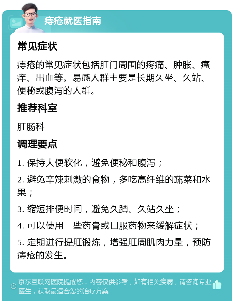 痔疮就医指南 常见症状 痔疮的常见症状包括肛门周围的疼痛、肿胀、瘙痒、出血等。易感人群主要是长期久坐、久站、便秘或腹泻的人群。 推荐科室 肛肠科 调理要点 1. 保持大便软化，避免便秘和腹泻； 2. 避免辛辣刺激的食物，多吃高纤维的蔬菜和水果； 3. 缩短排便时间，避免久蹲、久站久坐； 4. 可以使用一些药膏或口服药物来缓解症状； 5. 定期进行提肛锻炼，增强肛周肌肉力量，预防痔疮的发生。