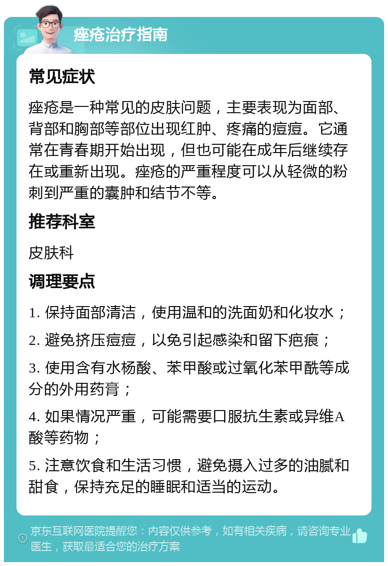 痤疮治疗指南 常见症状 痤疮是一种常见的皮肤问题，主要表现为面部、背部和胸部等部位出现红肿、疼痛的痘痘。它通常在青春期开始出现，但也可能在成年后继续存在或重新出现。痤疮的严重程度可以从轻微的粉刺到严重的囊肿和结节不等。 推荐科室 皮肤科 调理要点 1. 保持面部清洁，使用温和的洗面奶和化妆水； 2. 避免挤压痘痘，以免引起感染和留下疤痕； 3. 使用含有水杨酸、苯甲酸或过氧化苯甲酰等成分的外用药膏； 4. 如果情况严重，可能需要口服抗生素或异维A酸等药物； 5. 注意饮食和生活习惯，避免摄入过多的油腻和甜食，保持充足的睡眠和适当的运动。