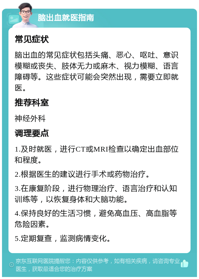 脑出血就医指南 常见症状 脑出血的常见症状包括头痛、恶心、呕吐、意识模糊或丧失、肢体无力或麻木、视力模糊、语言障碍等。这些症状可能会突然出现，需要立即就医。 推荐科室 神经外科 调理要点 1.及时就医，进行CT或MRI检查以确定出血部位和程度。 2.根据医生的建议进行手术或药物治疗。 3.在康复阶段，进行物理治疗、语言治疗和认知训练等，以恢复身体和大脑功能。 4.保持良好的生活习惯，避免高血压、高血脂等危险因素。 5.定期复查，监测病情变化。