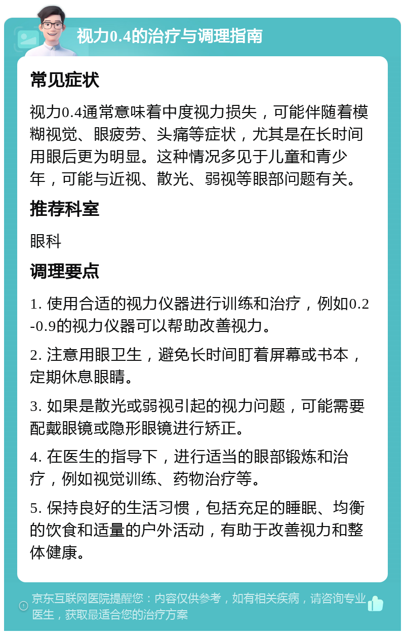 视力0.4的治疗与调理指南 常见症状 视力0.4通常意味着中度视力损失，可能伴随着模糊视觉、眼疲劳、头痛等症状，尤其是在长时间用眼后更为明显。这种情况多见于儿童和青少年，可能与近视、散光、弱视等眼部问题有关。 推荐科室 眼科 调理要点 1. 使用合适的视力仪器进行训练和治疗，例如0.2-0.9的视力仪器可以帮助改善视力。 2. 注意用眼卫生，避免长时间盯着屏幕或书本，定期休息眼睛。 3. 如果是散光或弱视引起的视力问题，可能需要配戴眼镜或隐形眼镜进行矫正。 4. 在医生的指导下，进行适当的眼部锻炼和治疗，例如视觉训练、药物治疗等。 5. 保持良好的生活习惯，包括充足的睡眠、均衡的饮食和适量的户外活动，有助于改善视力和整体健康。