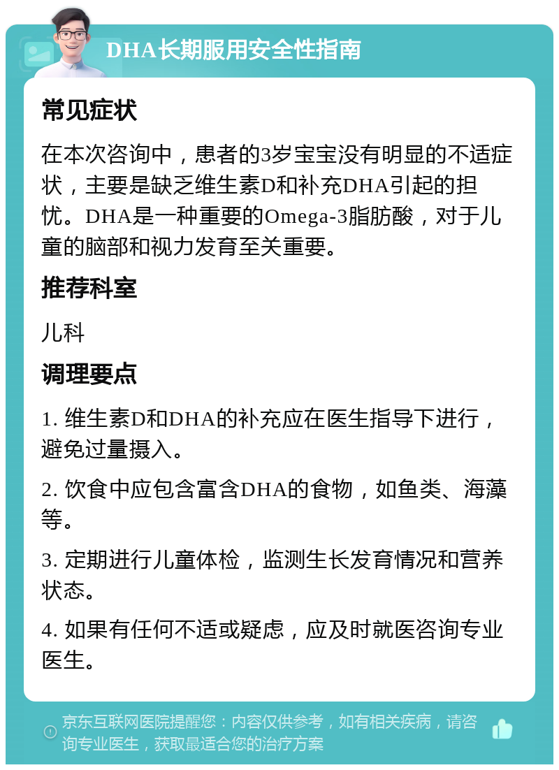 DHA长期服用安全性指南 常见症状 在本次咨询中，患者的3岁宝宝没有明显的不适症状，主要是缺乏维生素D和补充DHA引起的担忧。DHA是一种重要的Omega-3脂肪酸，对于儿童的脑部和视力发育至关重要。 推荐科室 儿科 调理要点 1. 维生素D和DHA的补充应在医生指导下进行，避免过量摄入。 2. 饮食中应包含富含DHA的食物，如鱼类、海藻等。 3. 定期进行儿童体检，监测生长发育情况和营养状态。 4. 如果有任何不适或疑虑，应及时就医咨询专业医生。