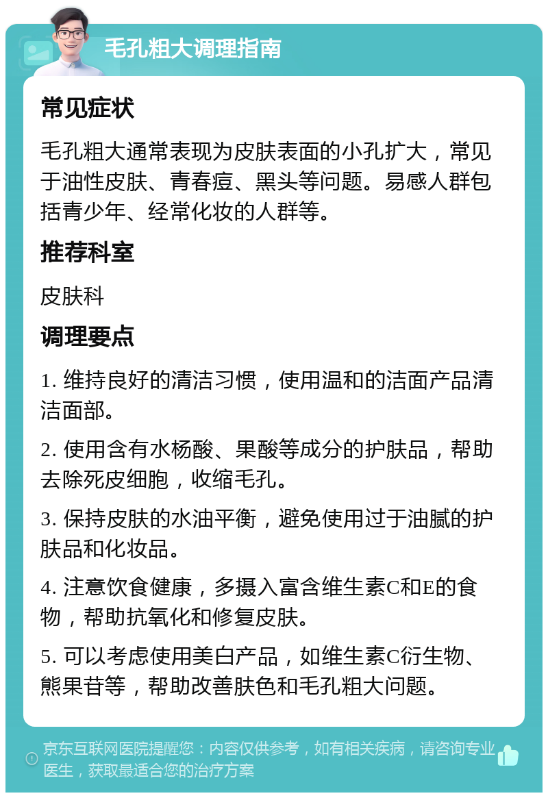 毛孔粗大调理指南 常见症状 毛孔粗大通常表现为皮肤表面的小孔扩大，常见于油性皮肤、青春痘、黑头等问题。易感人群包括青少年、经常化妆的人群等。 推荐科室 皮肤科 调理要点 1. 维持良好的清洁习惯，使用温和的洁面产品清洁面部。 2. 使用含有水杨酸、果酸等成分的护肤品，帮助去除死皮细胞，收缩毛孔。 3. 保持皮肤的水油平衡，避免使用过于油腻的护肤品和化妆品。 4. 注意饮食健康，多摄入富含维生素C和E的食物，帮助抗氧化和修复皮肤。 5. 可以考虑使用美白产品，如维生素C衍生物、熊果苷等，帮助改善肤色和毛孔粗大问题。