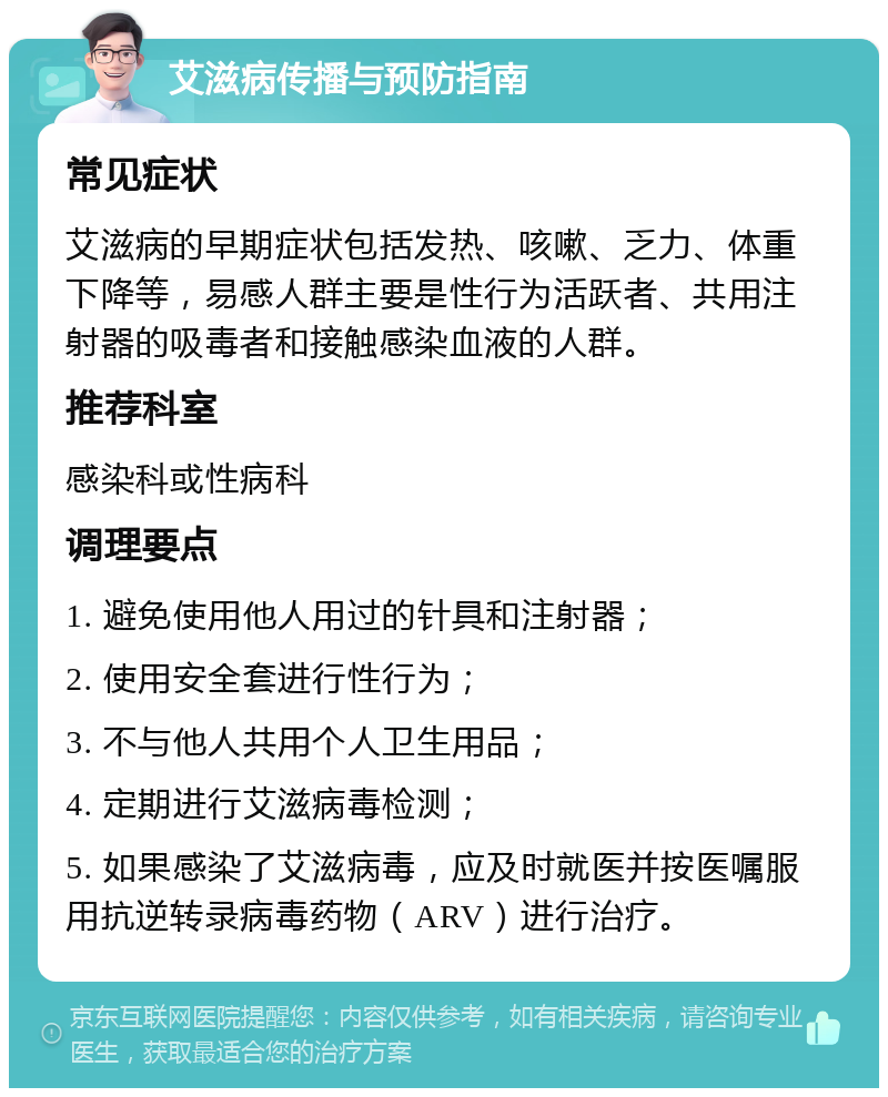 艾滋病传播与预防指南 常见症状 艾滋病的早期症状包括发热、咳嗽、乏力、体重下降等，易感人群主要是性行为活跃者、共用注射器的吸毒者和接触感染血液的人群。 推荐科室 感染科或性病科 调理要点 1. 避免使用他人用过的针具和注射器； 2. 使用安全套进行性行为； 3. 不与他人共用个人卫生用品； 4. 定期进行艾滋病毒检测； 5. 如果感染了艾滋病毒，应及时就医并按医嘱服用抗逆转录病毒药物（ARV）进行治疗。