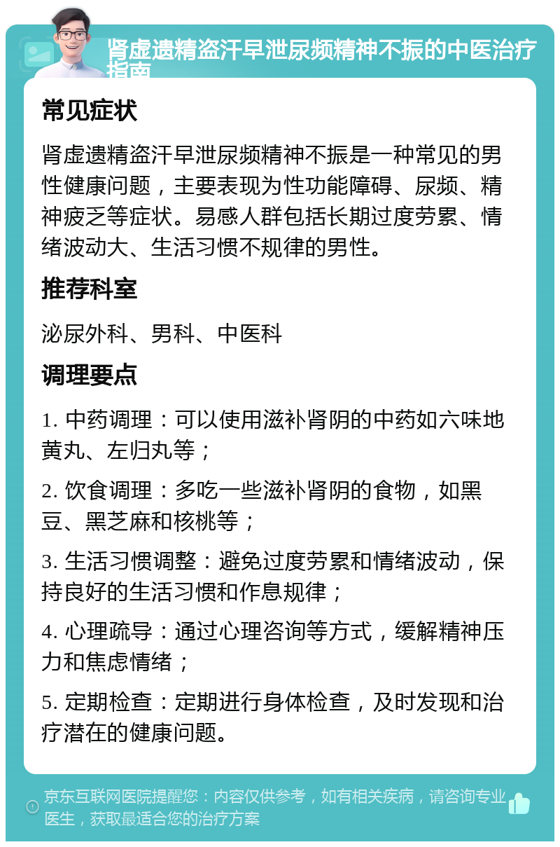 肾虚遗精盗汗早泄尿频精神不振的中医治疗指南 常见症状 肾虚遗精盗汗早泄尿频精神不振是一种常见的男性健康问题，主要表现为性功能障碍、尿频、精神疲乏等症状。易感人群包括长期过度劳累、情绪波动大、生活习惯不规律的男性。 推荐科室 泌尿外科、男科、中医科 调理要点 1. 中药调理：可以使用滋补肾阴的中药如六味地黄丸、左归丸等； 2. 饮食调理：多吃一些滋补肾阴的食物，如黑豆、黑芝麻和核桃等； 3. 生活习惯调整：避免过度劳累和情绪波动，保持良好的生活习惯和作息规律； 4. 心理疏导：通过心理咨询等方式，缓解精神压力和焦虑情绪； 5. 定期检查：定期进行身体检查，及时发现和治疗潜在的健康问题。