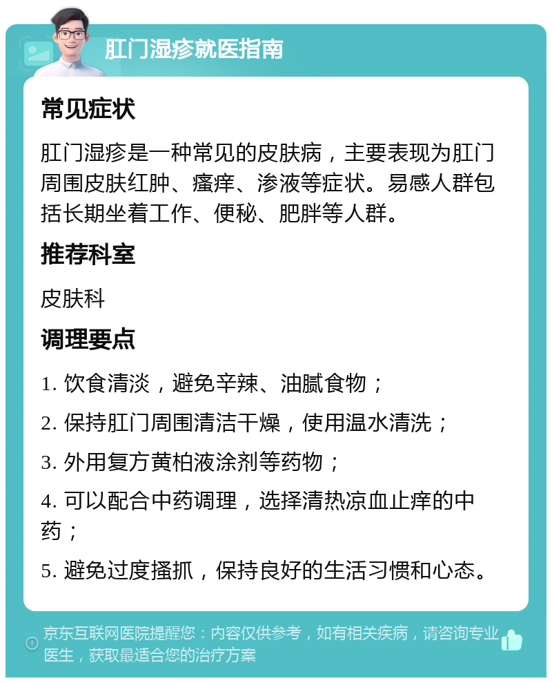 肛门湿疹就医指南 常见症状 肛门湿疹是一种常见的皮肤病，主要表现为肛门周围皮肤红肿、瘙痒、渗液等症状。易感人群包括长期坐着工作、便秘、肥胖等人群。 推荐科室 皮肤科 调理要点 1. 饮食清淡，避免辛辣、油腻食物； 2. 保持肛门周围清洁干燥，使用温水清洗； 3. 外用复方黄柏液涂剂等药物； 4. 可以配合中药调理，选择清热凉血止痒的中药； 5. 避免过度搔抓，保持良好的生活习惯和心态。